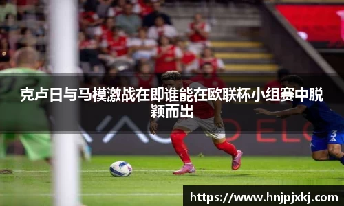 克卢日与马模激战在即谁能在欧联杯小组赛中脱颖而出