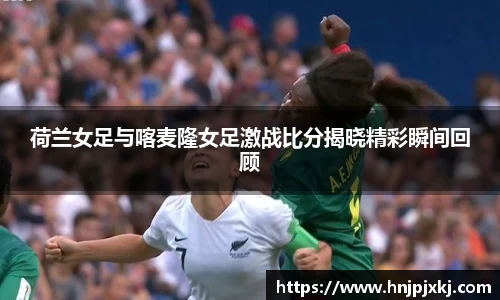荷兰女足与喀麦隆女足激战比分揭晓精彩瞬间回顾