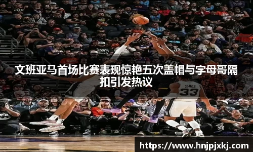 文班亚马首场比赛表现惊艳五次盖帽与字母哥隔扣引发热议